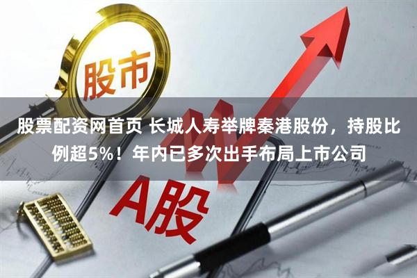 股票配资网首页 长城人寿举牌秦港股份，持股比例超5%！年内已多次出手布局上市公司