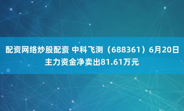配资网络炒股配资 中科飞测（688361）6月20日主力资金净卖出81.61万元
