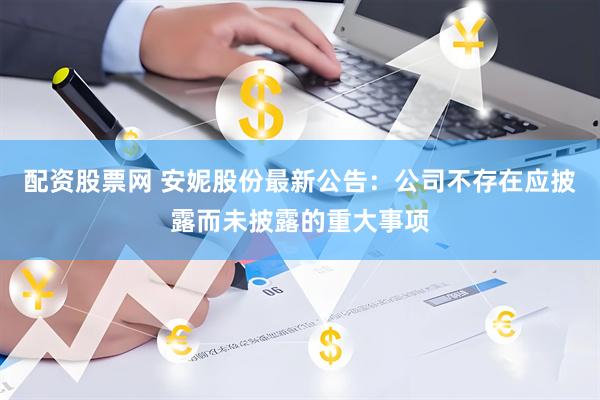 配资股票网 安妮股份最新公告：公司不存在应披露而未披露的重大事项