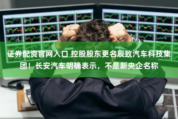证券配资官网入口 控股股东更名辰致汽车科技集团！长安汽车明确表示，不是新央企名称