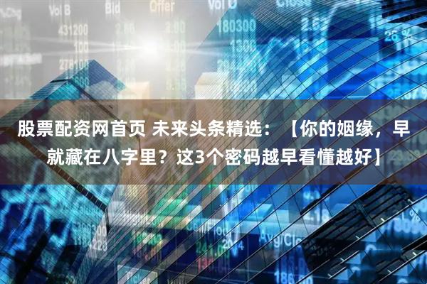 股票配资网首页 未来头条精选：【你的姻缘，早就藏在八字里？这3个密码越早看懂越好】