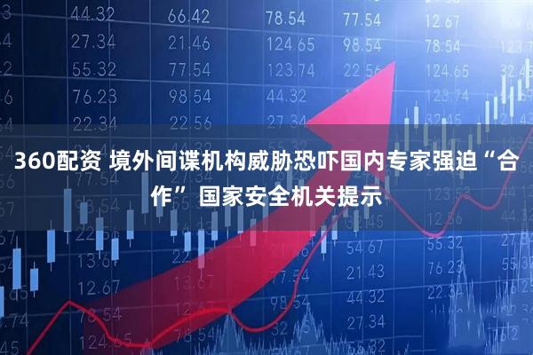 360配资 境外间谍机构威胁恐吓国内专家强迫“合作” 国家安全机关提示