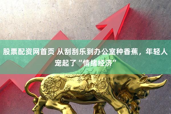 股票配资网首页 从刮刮乐到办公室种香蕉，年轻人宠起了“情绪经济”