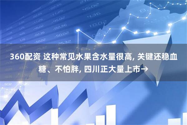 360配资 这种常见水果含水量很高, 关键还稳血糖、不怕胖, 四川正大量上市→