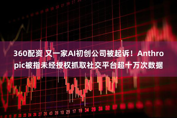 360配资 又一家AI初创公司被起诉！Anthropic被指未经授权抓取社交平台超十万次数据