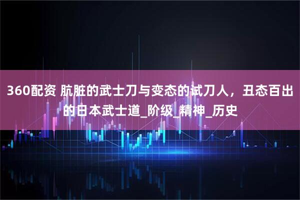 360配资 肮脏的武士刀与变态的试刀人，丑态百出的日本武士道_阶级_精神_历史