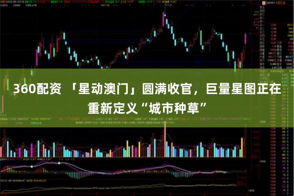 360配资 「星动澳门」圆满收官，巨量星图正在重新定义“城市种草”