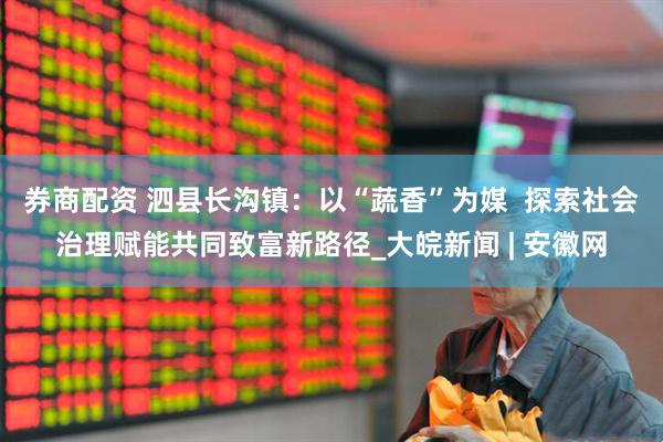 券商配资 泗县长沟镇：以“蔬香”为媒  探索社会治理赋能共同致富新路径_大皖新闻 | 安徽网
