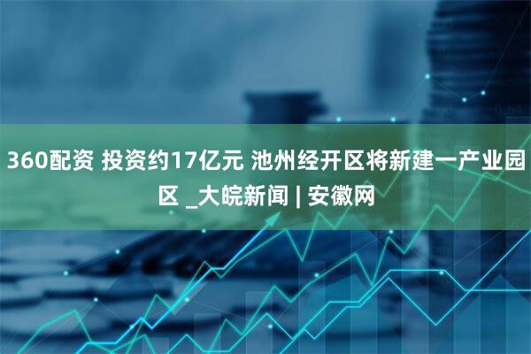 360配资 投资约17亿元 池州经开区将新建一产业园区 _大皖新闻 | 安徽网