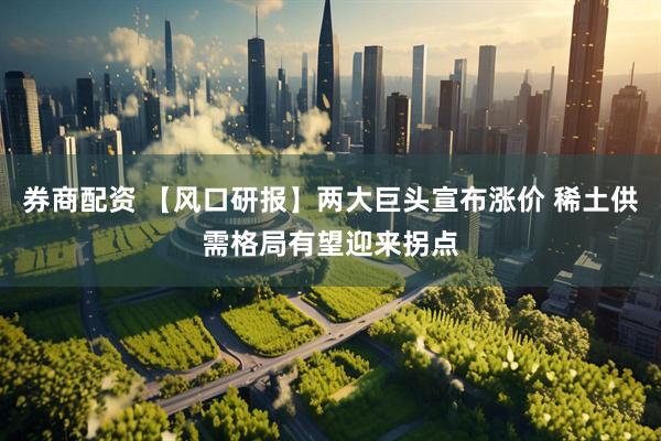 券商配资 【风口研报】两大巨头宣布涨价 稀土供需格局有望迎来拐点