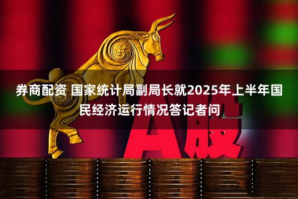 券商配资 国家统计局副局长就2025年上半年国民经济运行情况答记者问
