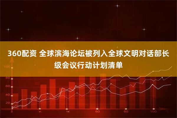 360配资 全球滨海论坛被列入全球文明对话部长级会议行动计划清单