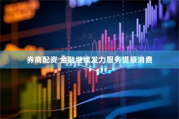 券商配资 金融继续发力服务提振消费