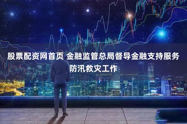 股票配资网首页 金融监管总局督导金融支持服务防汛救灾工作