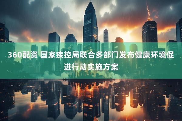 360配资 国家疾控局联合多部门发布健康环境促进行动实施方案
