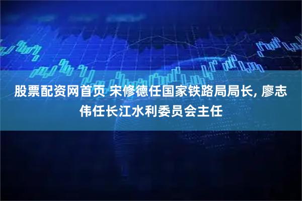 股票配资网首页 宋修德任国家铁路局局长, 廖志伟任长江水利委员会主任