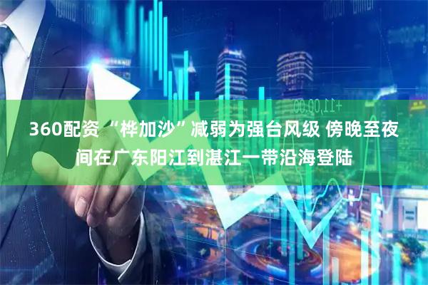 360配资 “桦加沙”减弱为强台风级 傍晚至夜间在广东阳江到湛江一带沿海登陆