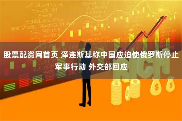 股票配资网首页 泽连斯基称中国应迫使俄罗斯停止军事行动 外交部回应