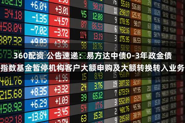 360配资 公告速递：易方达中债0-3年政金债指数基金暂停机构客户大额申购及大额转换转入业务