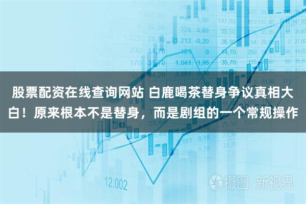股票配资在线查询网站 白鹿喝茶替身争议真相大白！原来根本不是替身，而是剧组的一个常规操作