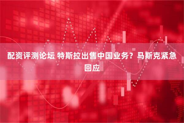 配资评测论坛 特斯拉出售中国业务？马斯克紧急回应