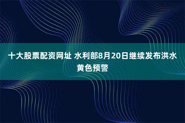 十大股票配资网址 水利部8月20日继续发布洪水黄色预警
