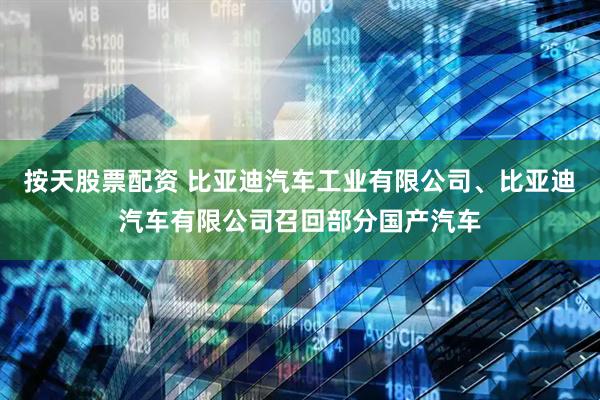 按天股票配资 比亚迪汽车工业有限公司、比亚迪汽车有限公司召回部分国产汽车