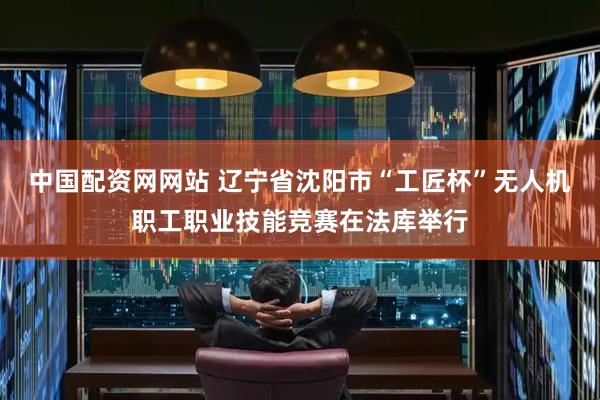 中国配资网网站 辽宁省沈阳市“工匠杯”无人机职工职业技能竞赛在法库举行