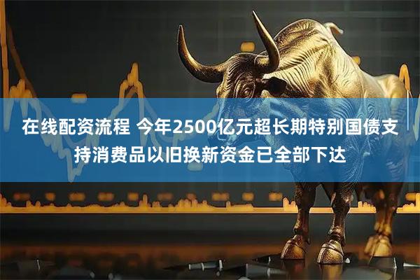 在线配资流程 今年2500亿元超长期特别国债支持消费品以旧换新资金已全部下达