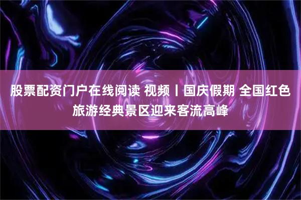 股票配资门户在线阅读 视频丨国庆假期 全国红色旅游经典景区迎来客流高峰