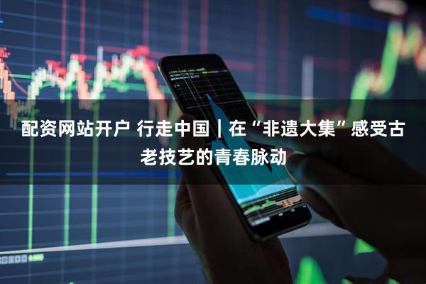 配资网站开户 行走中国｜在“非遗大集”感受古老技艺的青春脉动