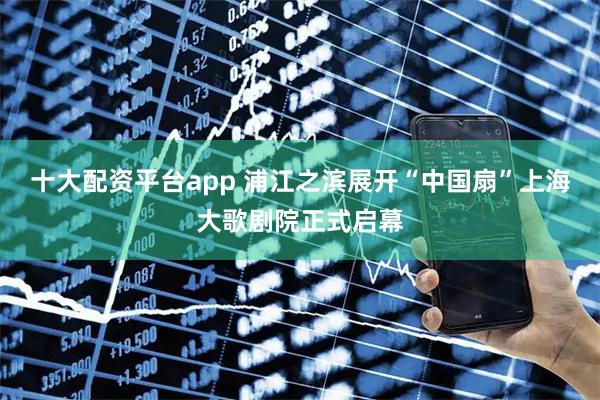 十大配资平台app 浦江之滨展开“中国扇”上海大歌剧院正式启幕