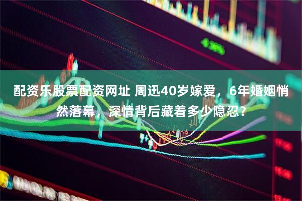 配资乐股票配资网址 周迅40岁嫁爱，6年婚姻悄然落幕，深情背后藏着多少隐忍？